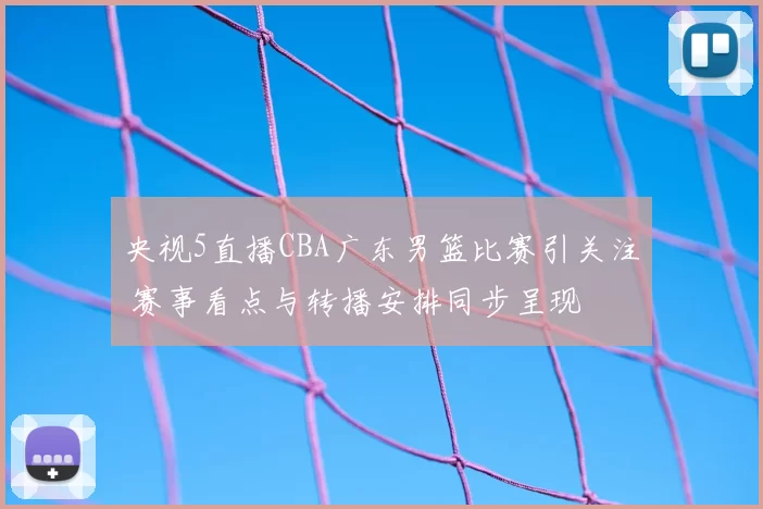央视5直播CBA广东男篮比赛引关注 赛事看点与转播安排同步呈现