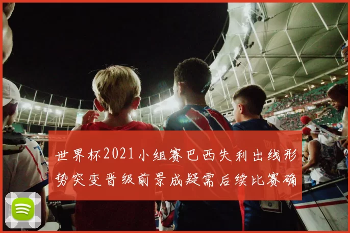 世界杯2021小组赛巴西失利出线形势突变晋级前景成疑需后续比赛确认