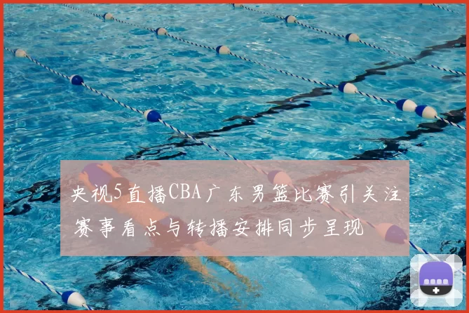 央视5直播CBA广东男篮比赛引关注 赛事看点与转播安排同步呈现