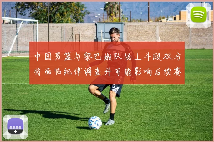 中国男篮与黎巴嫩队场上斗殴双方将面临纪律调查并可能影响后续赛事安排