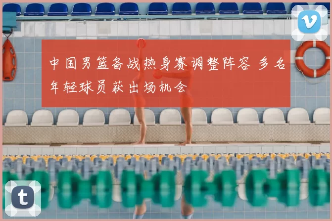 中国男篮备战热身赛调整阵容 多名年轻球员获出场机会
