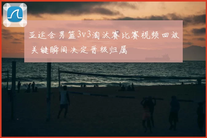 亚运会男篮3v3淘汰赛比赛视频回放 关键瞬间决定晋级归属