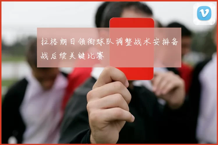 拉格朗日领衔球队调整战术安排备战后续关键比赛