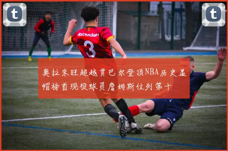奥拉朱旺超越贾巴尔登顶NBA历史盖帽榜首现役球员詹姆斯位列第十