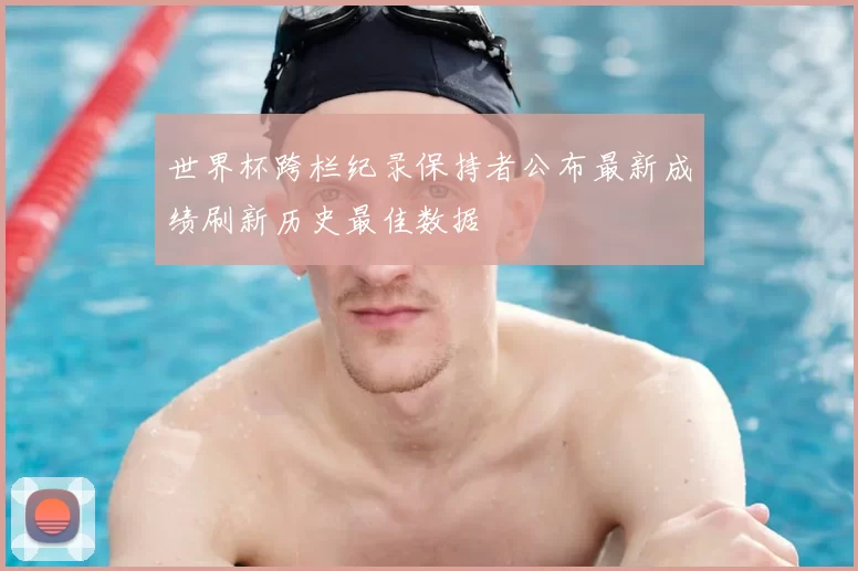 世界杯跨栏纪录保持者公布最新成绩刷新历史最佳数据