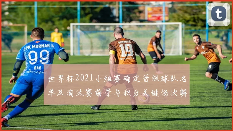 世界杯2021小组赛确定晋级球队名单及淘汰赛前景与积分关键场次解读