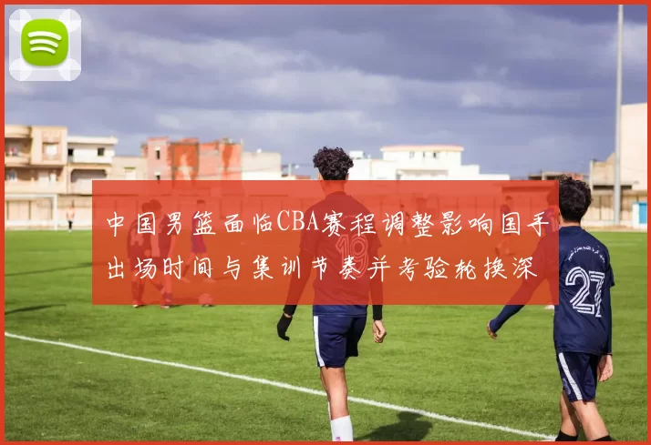 中国男篮面临CBA赛程调整影响国手出场时间与集训节奏并考验轮换深度