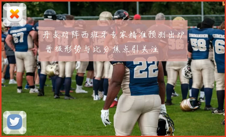 丹麦对阵西班牙专家精准预测出炉 晋级形势与比分焦点引关注