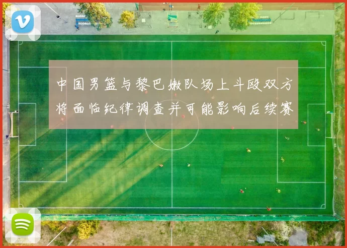 中国男篮与黎巴嫩队场上斗殴双方将面临纪律调查并可能影响后续赛事安排