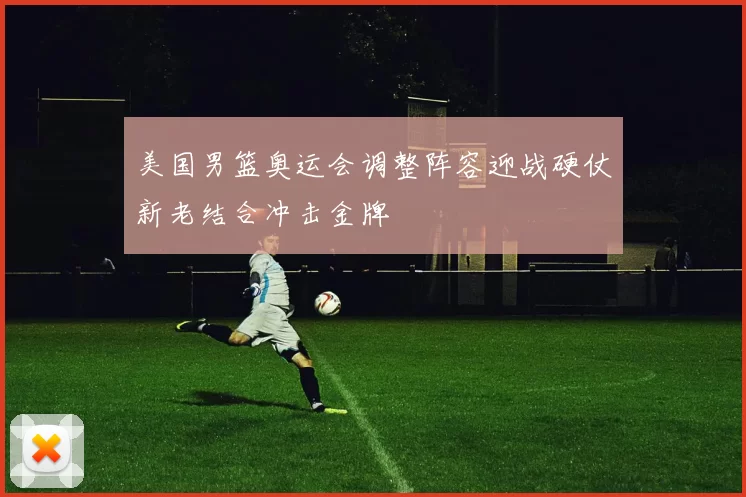 美国男篮奥运会调整阵容迎战硬仗新老结合冲击金牌