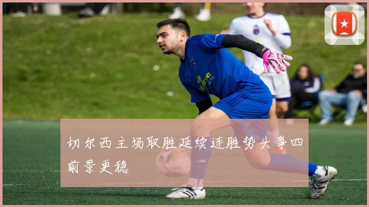 切尔西主场取胜延续连胜势头争四前景更稳