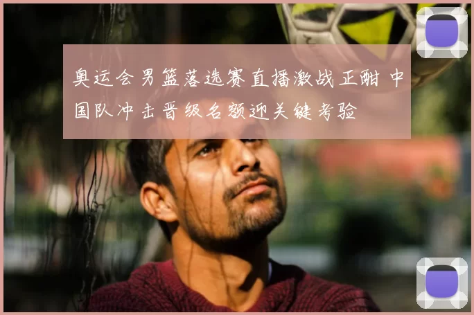奥运会男篮落选赛直播激战正酣 中国队冲击晋级名额迎关键考验