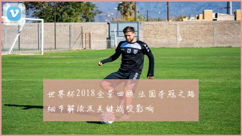 世界杯2018全景回顾 法国夺冠之路细节解读及关键战役影响