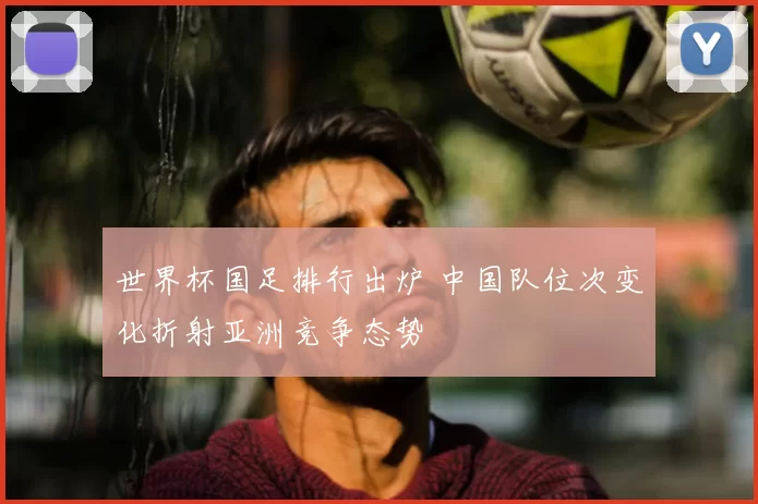 世界杯国足排行出炉 中国队位次变化折射亚洲竞争态势