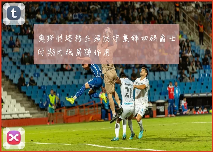 奥斯特塔格生涯防守集锦回顾爵士时期内线屏障作用