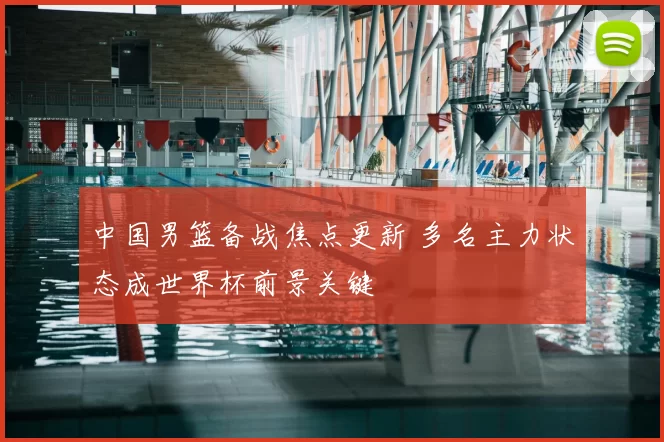 中国男篮备战焦点更新 多名主力状态成世界杯前景关键