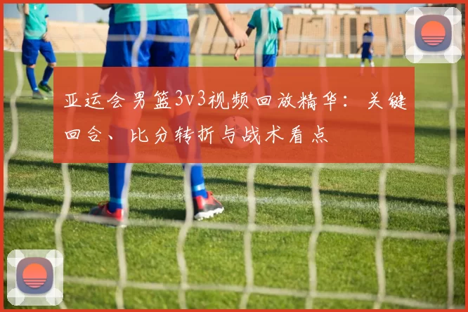 亚运会男篮3v3视频回放精华：关键回合、比分转折与战术看点