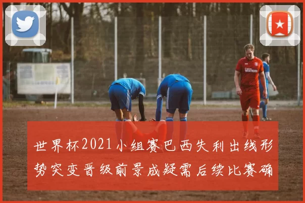 世界杯2021小组赛巴西失利出线形势突变晋级前景成疑需后续比赛确认