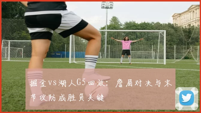 掘金vs湖人G5回放:詹眉对决与末节攻防成胜负关键