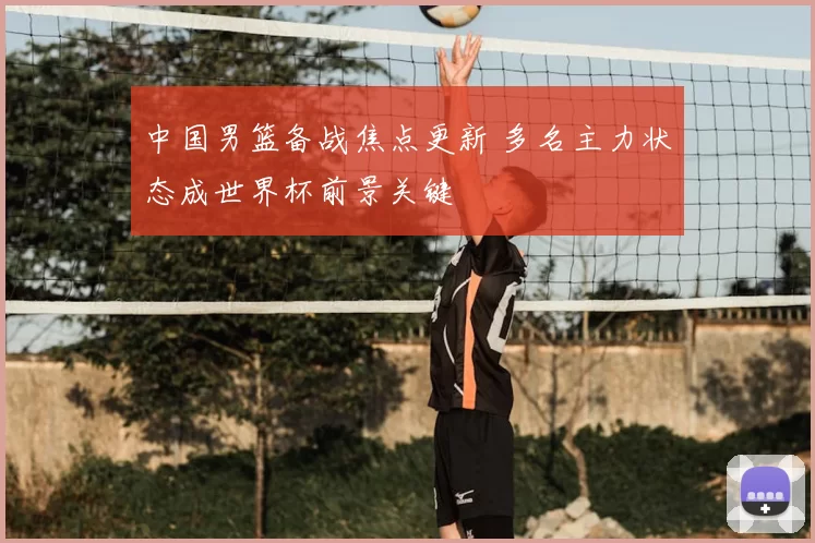 中国男篮备战焦点更新 多名主力状态成世界杯前景关键