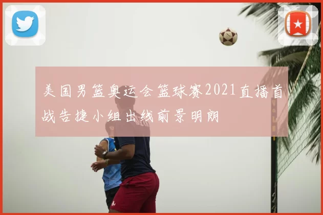 美国男篮奥运会篮球赛2021直播首战告捷小组出线前景明朗